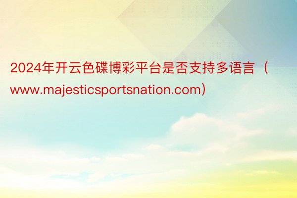 2024年开云色碟博彩平台是否支持多语言（www.majesticsportsnation.com）