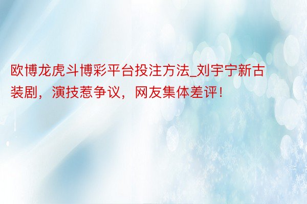 欧博龙虎斗博彩平台投注方法_刘宇宁新古装剧，演技惹争议，网友集体差评！