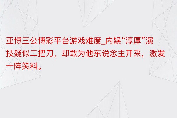 亚博三公博彩平台游戏难度_内娱“淳厚”演技疑似二把刀，却敢为他东说念主开采，激发一阵笑料。