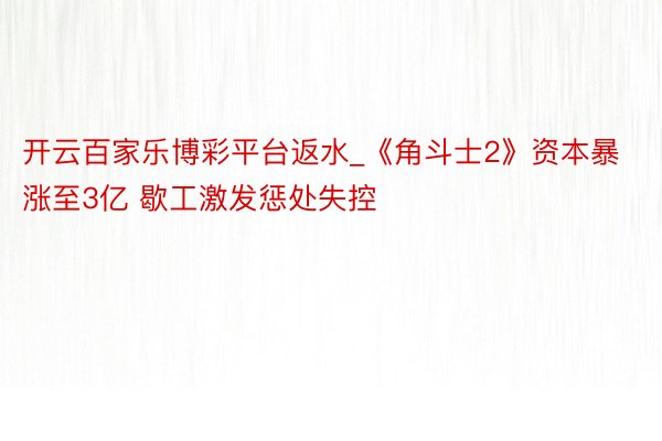 开云百家乐博彩平台返水_《角斗士2》资本暴涨至3亿 歇工激发惩处失控