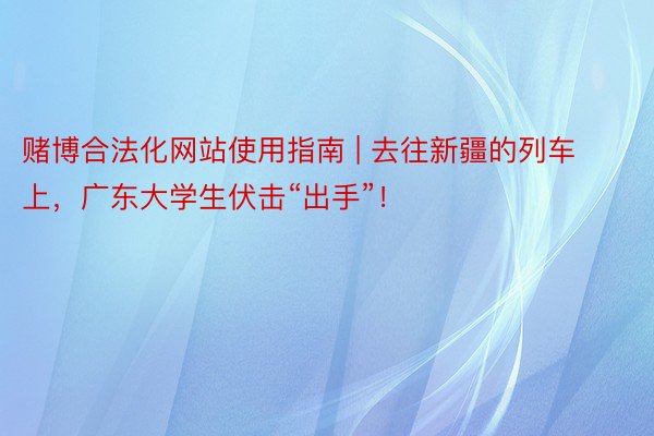 赌博合法化网站使用指南 | 去往新疆的列车上，广东大学生伏击“出手”！