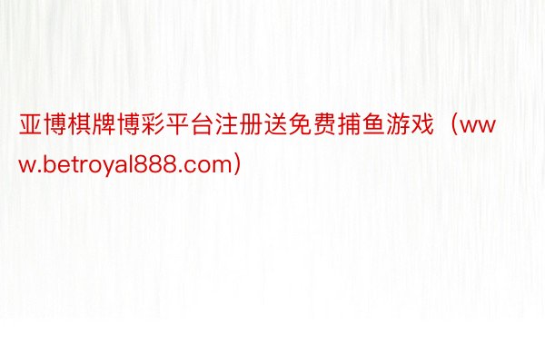 亚博棋牌博彩平台注册送免费捕鱼游戏（www.betroyal888.com）