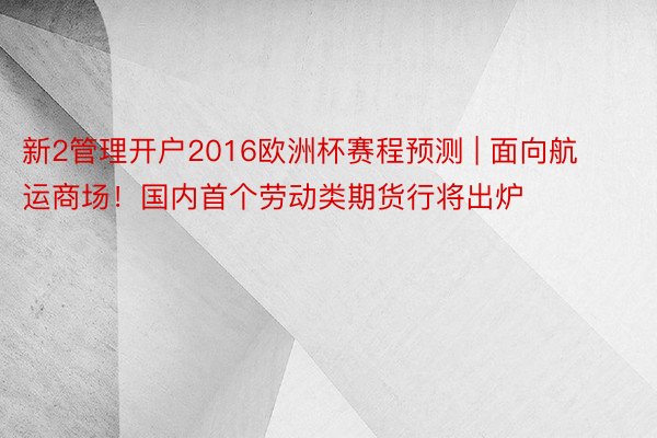 新2管理开户2016欧洲杯赛程预测 | 面向航运商场！国内首个劳动类期货行将出炉