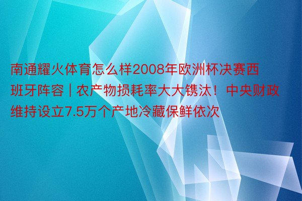 南通耀火体育怎么样2008年欧洲杯决赛西班牙阵容 | 农产物损耗率大大镌汰！中央财政维持设立7.5万个产地冷藏保鲜依次