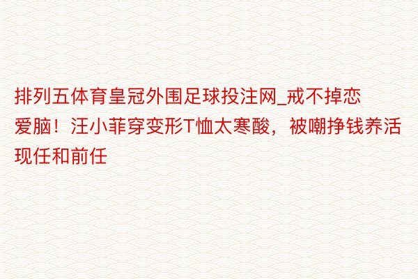 排列五体育皇冠外围足球投注网_戒不掉恋爱脑！汪小菲穿变形T恤太寒酸，被嘲挣钱养活现任和前任