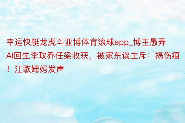 幸运快艇龙虎斗亚博体育滚球app_博主愚弄AI回生李玟乔任梁收获，被家东谈主斥：揭伤痕！江歌姆妈发声