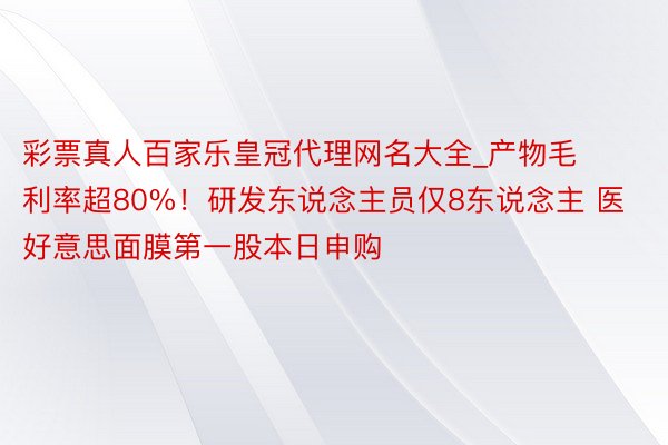 彩票真人百家乐皇冠代理网名大全_产物毛利率超80%！研发东说念主员仅8东说念主 医好意思面膜第一股本日申购