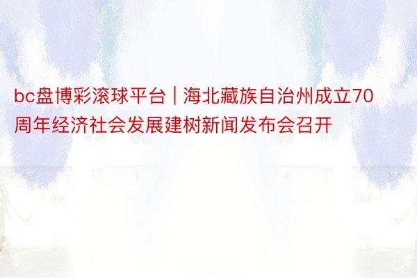 bc盘博彩滚球平台 | 海北藏族自治州成立70周年经济社会发展建树新闻发布会召开