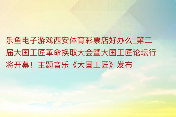 乐鱼电子游戏西安体育彩票店好办么_第二届大国工匠革命换取大会暨大国工匠论坛行将开幕！主题音乐《大国工匠》发布