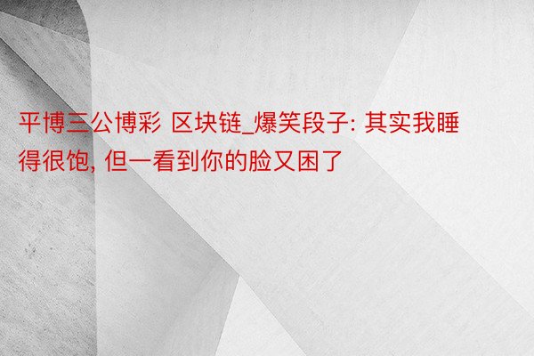 平博三公博彩 区块链_爆笑段子: 其实我睡得很饱, 但一看到你的脸又困了