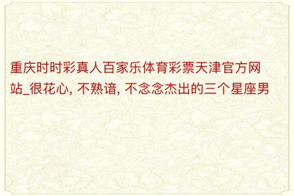 重庆时时彩真人百家乐体育彩票天津官方网站_很花心, 不熟谙, 不念念杰出的三个星座男