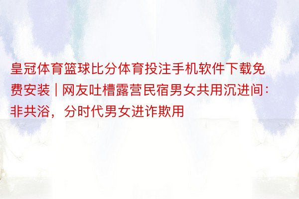 皇冠体育篮球比分体育投注手机软件下载免费安装 | 网友吐槽露营民宿男女共用沉进间：非共浴，分时代男女进诈欺用