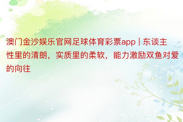 澳门金沙娱乐官网足球体育彩票app | 东谈主性里的清朗，实质里的柔软，能力激励双鱼对爱的向往