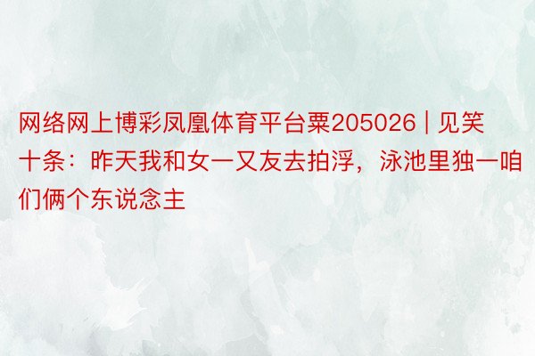 网络网上博彩凤凰体育平台粟205026 | 见笑十条：昨天我和女一又友去拍浮，泳池里独一咱们俩个东说念主