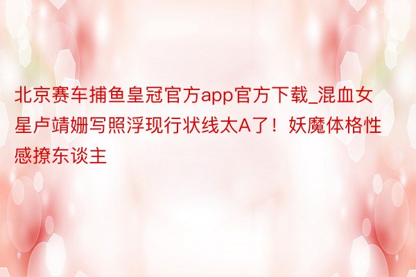 北京赛车捕鱼皇冠官方app官方下载_混血女星卢靖姗写照浮现行状线太A了！妖魔体格性感撩东谈主