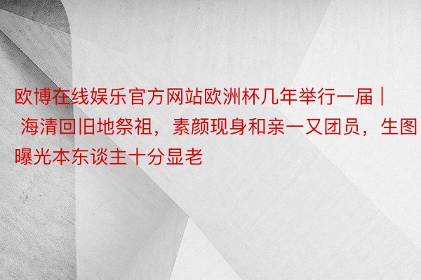 欧博在线娱乐官方网站欧洲杯几年举行一届 | 海清回旧地祭祖，素颜现身和亲一又团员，生图曝光本东谈主十分显老