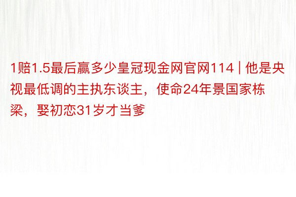 1赔1.5最后赢多少皇冠现金网官网114 | 他是央视最低调的主执东谈主，使命24年景国家栋梁，娶初恋31岁才当爹