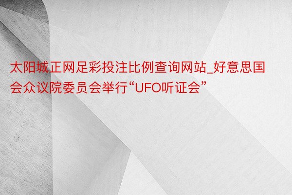 太阳城正网足彩投注比例查询网站_好意思国会众议院委员会举行“UFO听证会”