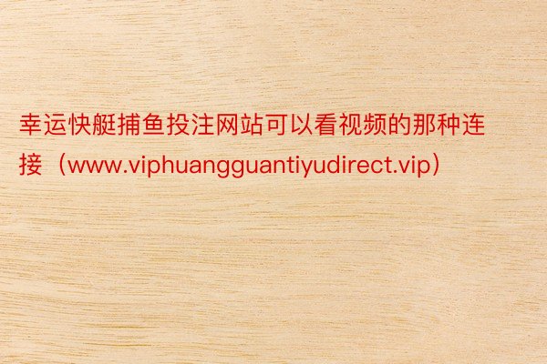 幸运快艇捕鱼投注网站可以看视频的那种连接（www.viphuangguantiyudirect.vip）