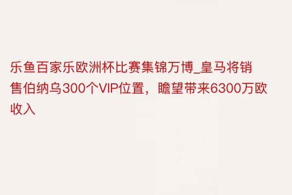 乐鱼百家乐欧洲杯比赛集锦万博_皇马将销售伯纳乌300个VIP位置，瞻望带来6300万欧收入