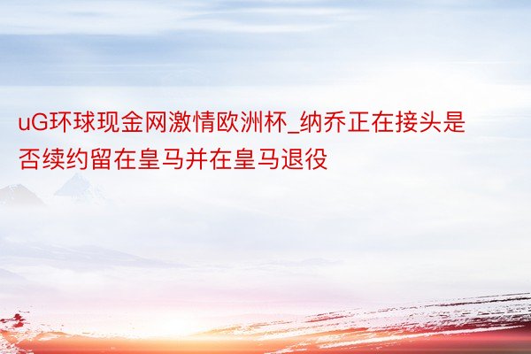 uG环球现金网激情欧洲杯_纳乔正在接头是否续约留在皇马并在皇马退役