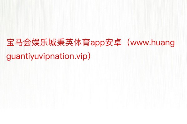 宝马会娱乐城秉英体育app安卓（www.huangguantiyuvipnation.vip）