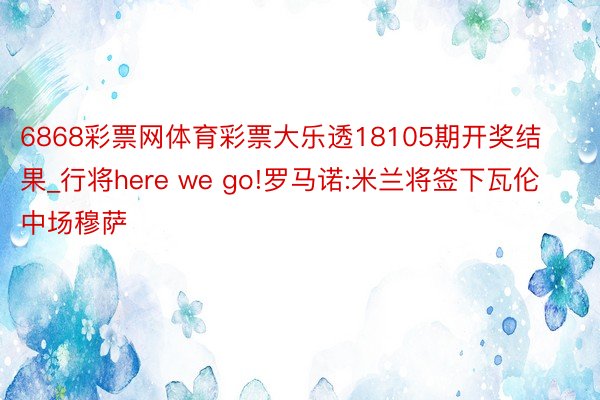 6868彩票网体育彩票大乐透18105期开奖结果_行将here we go!罗马诺:米兰将签下瓦伦中场穆萨