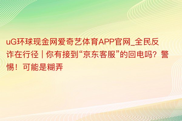 uG环球现金网爱奇艺体育APP官网_全民反诈在行径 | 你有接到“京东客服”的回电吗？警惕！可能是糊弄