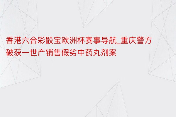 香港六合彩骰宝欧洲杯赛事导航_重庆警方破获一世产销售假劣中药丸剂案