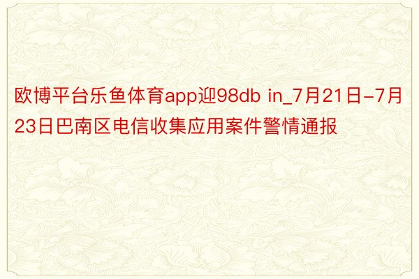 欧博平台乐鱼体育app迎98db in_7月21日-7月23日巴南区电信收集应用案件警情通报