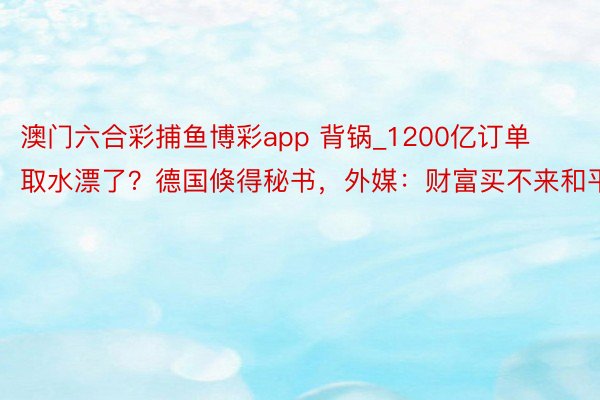 澳门六合彩捕鱼博彩app 背锅_1200亿订单取水漂了？德国倏得秘书，外媒：财富买不来和平