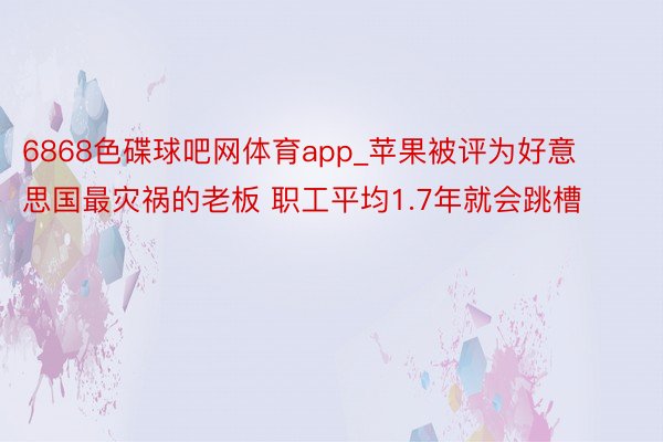 6868色碟球吧网体育app_苹果被评为好意思国最灾祸的老板 职工平均1.7年就会跳槽