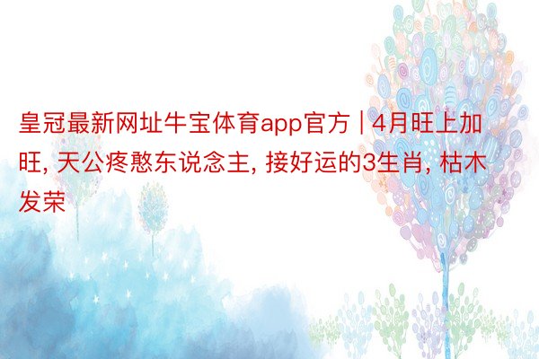 皇冠最新网址牛宝体育app官方 | 4月旺上加旺, 天公疼憨东说念主, 接好运的3生肖, 枯木发荣