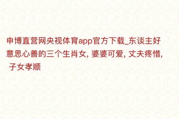 申博直营网央视体育app官方下载_东谈主好意思心善的三个生肖女， 婆婆可爱， 丈夫疼惜， 子女孝顺