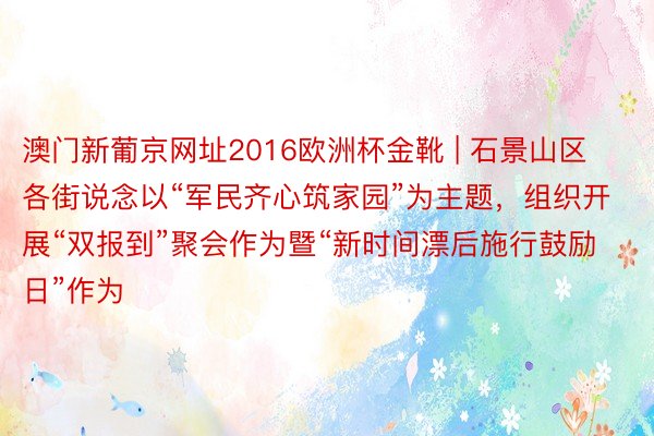 澳门新葡京网址2016欧洲杯金靴 | 石景山区各街说念以“军民齐心筑家园”为主题，组织开展“双报到”聚会作为暨“新时间漂后施行鼓励日”作为