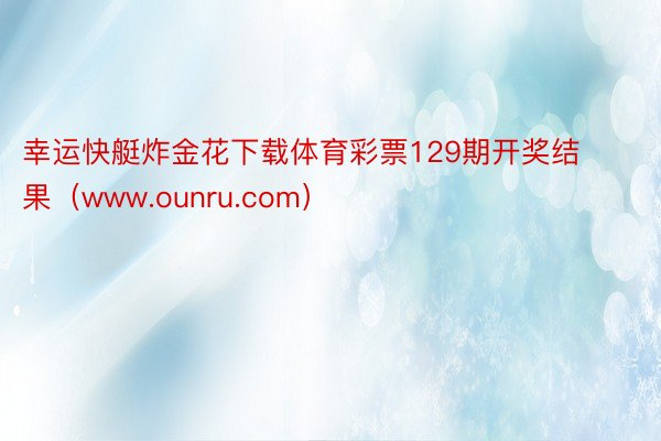 幸运快艇炸金花下载体育彩票129期开奖结果（www.ounru.com）