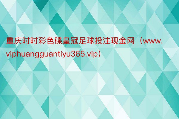 重庆时时彩色碟皇冠足球投注现金网（www.viphuangguantiyu365.vip）