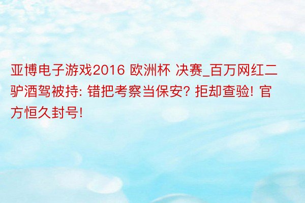 亚博电子游戏2016 欧洲杯 决赛_百万网红二驴酒驾被持: 错把考察当保安? 拒却查验! 官方恒久封号!