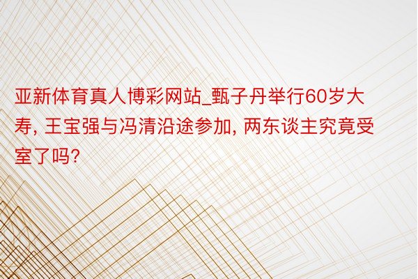 亚新体育真人博彩网站_甄子丹举行60岁大寿， 王宝强与冯清沿途参加， 两东谈主究竟受室了吗?