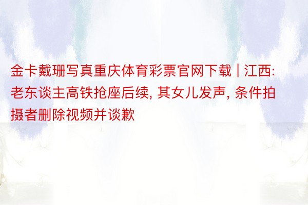 金卡戴珊写真重庆体育彩票官网下载 | 江西: 老东谈主高铁抢座后续， 其女儿发声， 条件拍摄者删除视频并谈歉