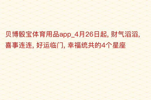 贝博骰宝体育用品app_4月26日起, 财气滔滔, 喜事连连, 好运临门, 幸福统共的4个星座