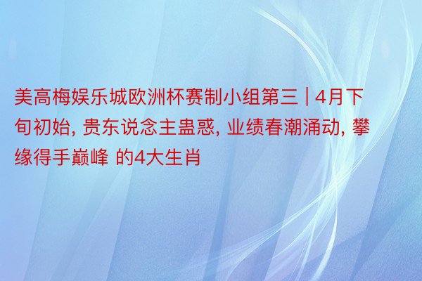 美高梅娱乐城欧洲杯赛制小组第三 | 4月下旬初始， 贵东说念主蛊惑， 业绩春潮涌动， 攀缘得手巅峰 的4大生肖