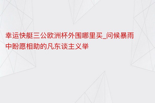 幸运快艇三公欧洲杯外围哪里买_问候暴雨中盼愿相助的凡东谈主义举