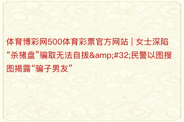 体育博彩网500体育彩票官方网站 | 女士深陷“杀猪盘”骗取无法自拔&#32;民警以图搜图揭露“骗子男友”