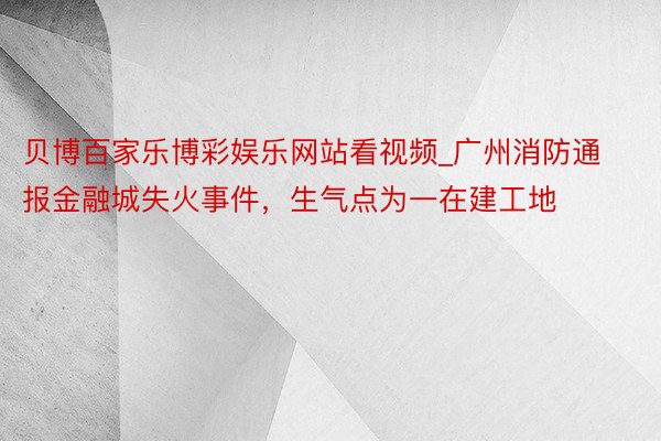 贝博百家乐博彩娱乐网站看视频_广州消防通报金融城失火事件，生气点为一在建工地