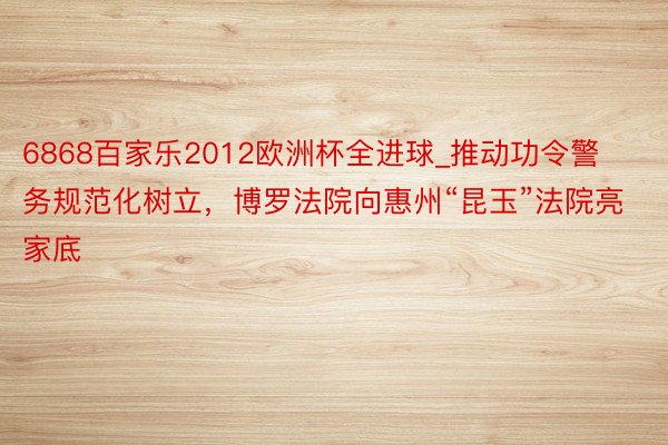 6868百家乐2012欧洲杯全进球_推动功令警务规范化树立，博罗法院向惠州“昆玉”法院亮家底