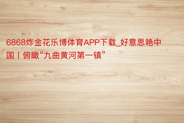 6868炸金花乐博体育APP下载_好意思艳中国丨俯瞰“九曲黄河第一镇”