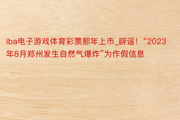 iba电子游戏体育彩票那年上市_辟谣！“2023年8月郑州发生自然气爆炸”为作假信息