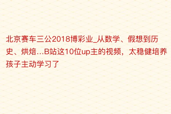 北京赛车三公2018博彩业_从数学、假想到历史、烘焙…B站这10位up主的视频，太稳健培养孩子主动学习了