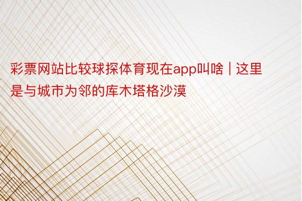 彩票网站比较球探体育现在app叫啥 | 这里是与城市为邻的库木塔格沙漠